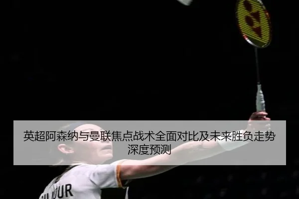 英超阿森纳与曼联焦点战术全面对比及未来胜负走势深度预测